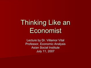 Thinking Like anThinking Like an
EconomistEconomist
Lecture by Dr. Villamor VitalLecture by Dr. Villamor Vital
Professor, Economic AnalysisProfessor, Economic Analysis
Asian Social InstituteAsian Social Institute
July 11, 2007July 11, 2007
 