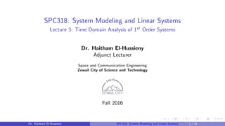 SPC318: System Modeling and Linear Systems
Lecture 3: Time Domain Analysis of 1st Order Systems
Dr. Haitham El-Hussieny
Adjunct Lecturer
Space and Communication Engineering
Zewail City of Science and Technology
Fall 2016
Dr. Haitham El-Hussieny SPC318: System Modeling and Linear Systems 1 / 31
 