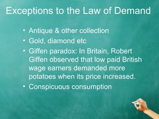 Exceptions to the Law of Demand 
• Antique & other collection 
• Gold, diamond etc 
• Giffen paradox: In Britain, Robert 
Giffen observed that low paid British 
wage earners demanded more 
potatoes when its price increased. 
• Conspicuous consumption 
 