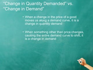 “Change in Quantity Demanded” vs. 
“Change in Demand” 
• When a change in the price of a good 
moves us along a demand curve, it is a 
change in quantity demand 
• When something other than price changes, 
causing the entire demand curve to shift, it 
is a change in demand 
 