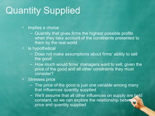 Quantity Supplied 
• Implies a choice 
– Quantity that gives firms the highest possible profits 
when they take account of the constraints presented to 
them by the real world 
• Is hypothetical 
– Does not make assumptions about firms’ ability to sell 
the good 
– How much would firms’ managers want to sell, given the 
price of the good and all other constraints they must 
consider? 
• Stresses price 
– The price of the good is just one variable among many 
that influences quantity supplied 
– We’ll assume that all other influences on supply are held 
constant, so we can explore the relationship between 
price and quantity supplied 
 