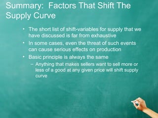 Summary: Factors That Shift The 
Supply Curve 
• The short list of shift-variables for supply that we 
have discussed is far from exhaustive 
• In some cases, even the threat of such events 
can cause serious effects on production 
• Basic principle is always the same 
– Anything that makes sellers want to sell more or 
less of a good at any given price will shift supply 
curve 
 