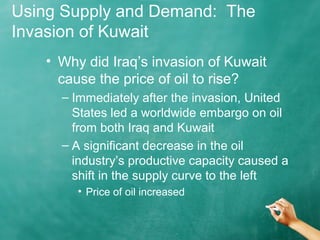 Using Supply and Demand: The 
Invasion of Kuwait 
• Why did Iraq’s invasion of Kuwait 
cause the price of oil to rise? 
– Immediately after the invasion, United 
States led a worldwide embargo on oil 
from both Iraq and Kuwait 
– A significant decrease in the oil 
industry’s productive capacity caused a 
shift in the supply curve to the left 
• Price of oil increased 
 