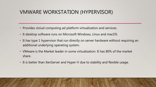 VMWARE WORKSTATION (HYPERVISOR)
• Provides cloiud computing ad platform virtualization and services.
• It desktop software runs on Microsoft Windows, Linux and macOS.
• It has type 1 hypervisor that run directly on server hardware without requiring an
additional underlying operating system.
• VMware is the Market leader in some virtualization. It has 80% of the market
share.
• It is better than XenServer and Hyper-V due to stability and flexible usage.
 