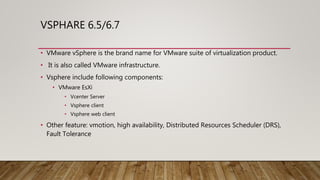 VSPHARE 6.5/6.7
• VMware vSphere is the brand name for VMware suite of virtualization product.
• It is also called VMware infrastructure.
• Vsphere include following components:
• VMware EsXi
• Vcenter Server
• Vsphere client
• Vsphere web client
• Other feature: vmotion, high availability, Distributed Resources Scheduler (DRS),
Fault Tolerance
 