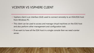 VCENTER VS VSPHERE CLIENT
• Vsphere client is an interface (GUI) used to connect remotely to an ESXi/ESXi host
from Windows PC.
• This client can be used to access and manage virtual machines on the ESXi host
and also perform other management and configuration task.
• If we want to have all the ESXi host in a single console then we need vcenter
server.
 