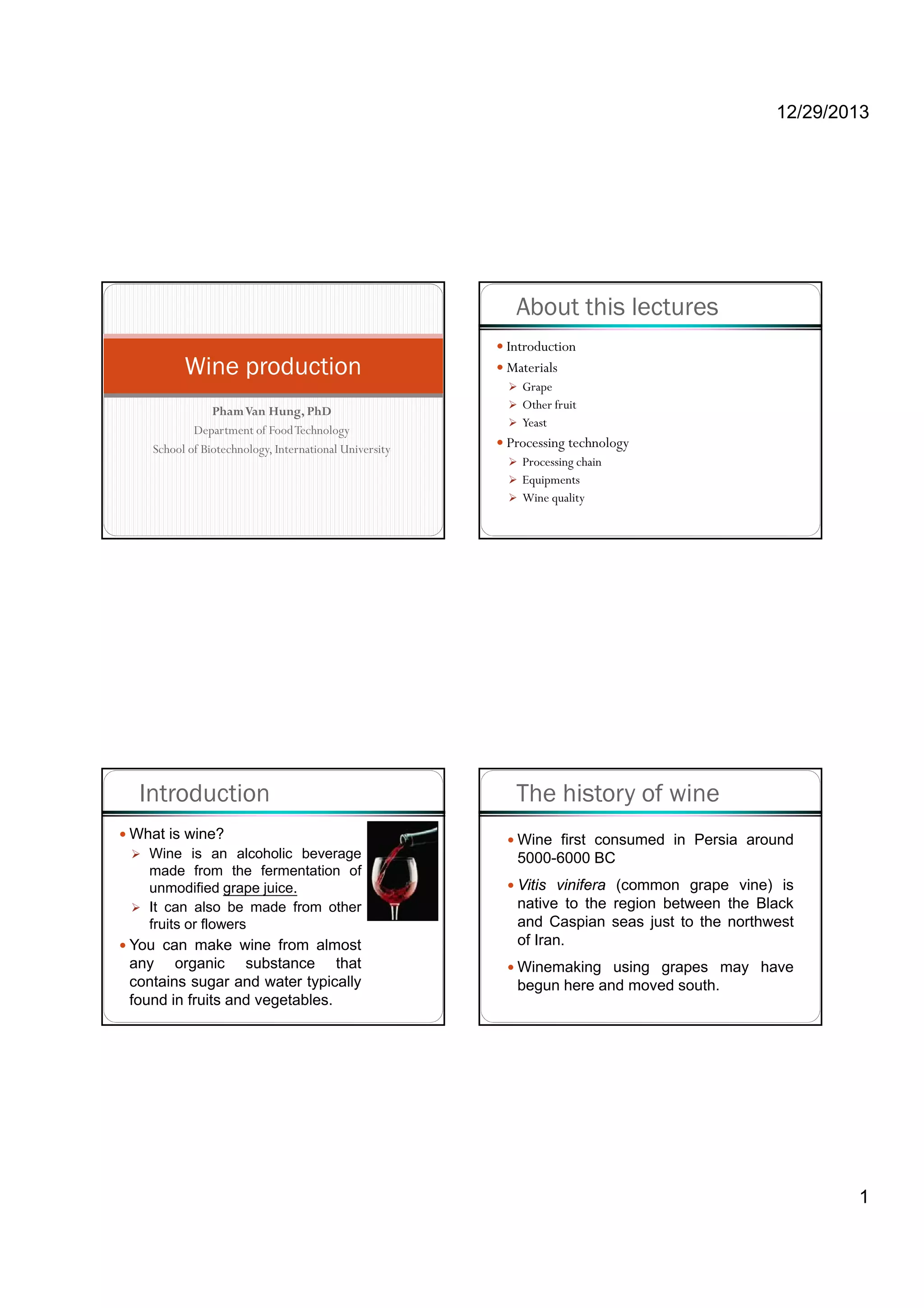 12/29/2013
1
PhamVan Hung PhD
Wine production
PhamVan Hung, PhD
Department of FoodTechnology
School of Biotechnology, International University
About this lectures
Introduction
Materials
Grape
Other fruit
Yeast
Processing technology
Processing chain
Equipments
Wine quality
Introduction
What is wine?
Wine is an alcoholic beverage
made from the fermentation of
unmodified grape juice.
It can also be made from other
fruits or flowers
You can make wine from almost
any organic substance that
contains sugar and water typically
found in fruits and vegetables.
The history of wine
Wine first consumed in Persia around
5000-6000 BC
Vitis vinifera (common grape vine) is
native to the region between the Black
and Caspian seas just to the northwest
of Iran.
Winemaking using grapes may have
begun here and moved south.
 