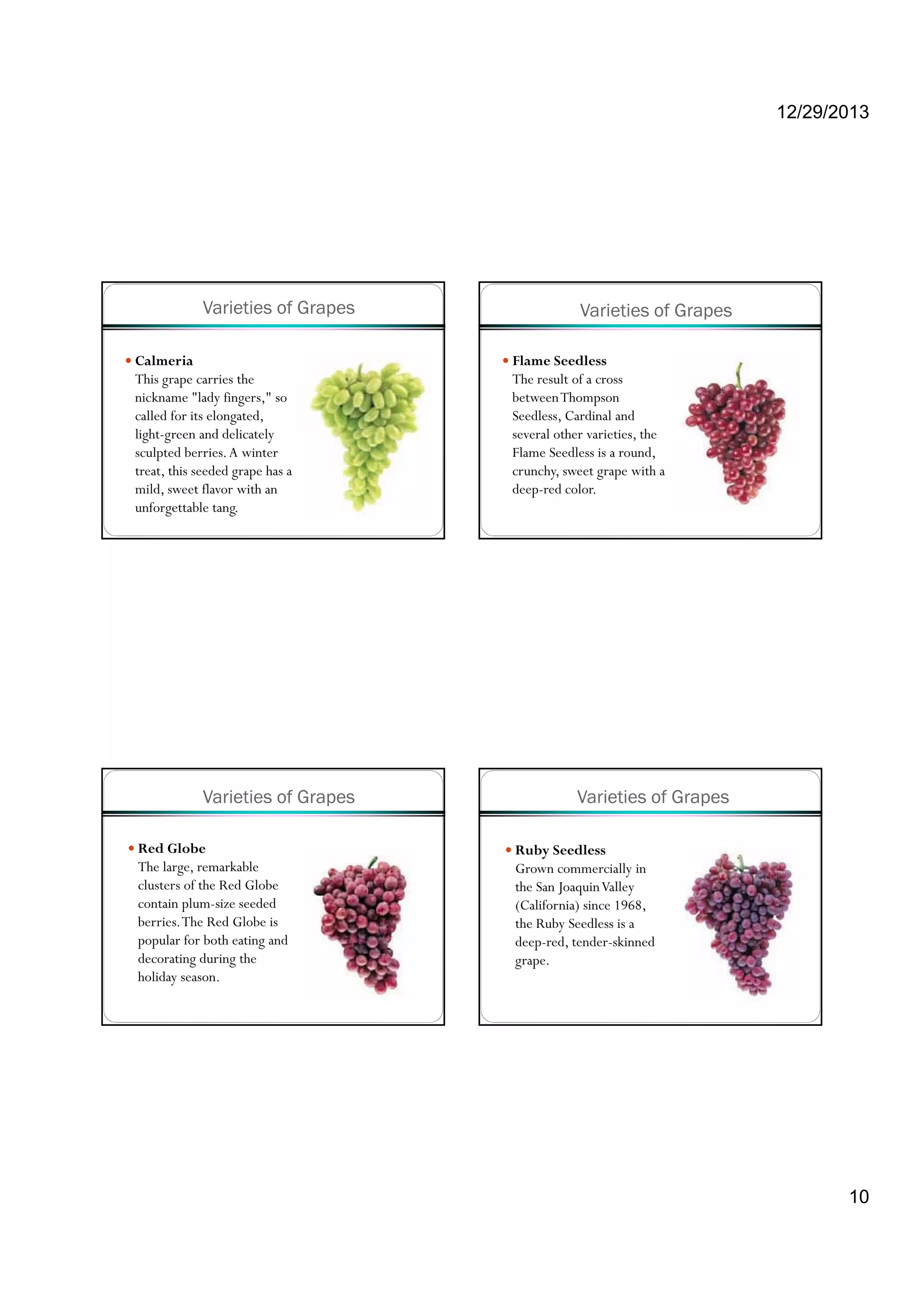 12/29/2013
10
Varieties of Grapes
Calmeria
This grape carries the
nickname "lady fingers," so
called for its elongated,
light-green and delicately
sculpted berries.A winter
treat, this seeded grape has a
mild, sweet flavor with an
unforgettable tang.
Varieties of Grapes
Flame Seedless
The result of a cross
betweenThompson
Seedless, Cardinal and
several other varieties, the
Flame Seedless is a round,
crunchy, sweet grape with a
deep-red color.
Varieties of Grapes
Red Globe
The large, remarkable
clusters of the Red Globe
contain plum-size seeded
berries.The Red Globe is
popular for both eating and
decorating during the
holiday season.
Varieties of Grapes
Ruby Seedless
Grown commercially in
the San JoaquinValley
(California) since 1968,
the Ruby Seedless is a
deep-red, tender-skinned
grape.
 