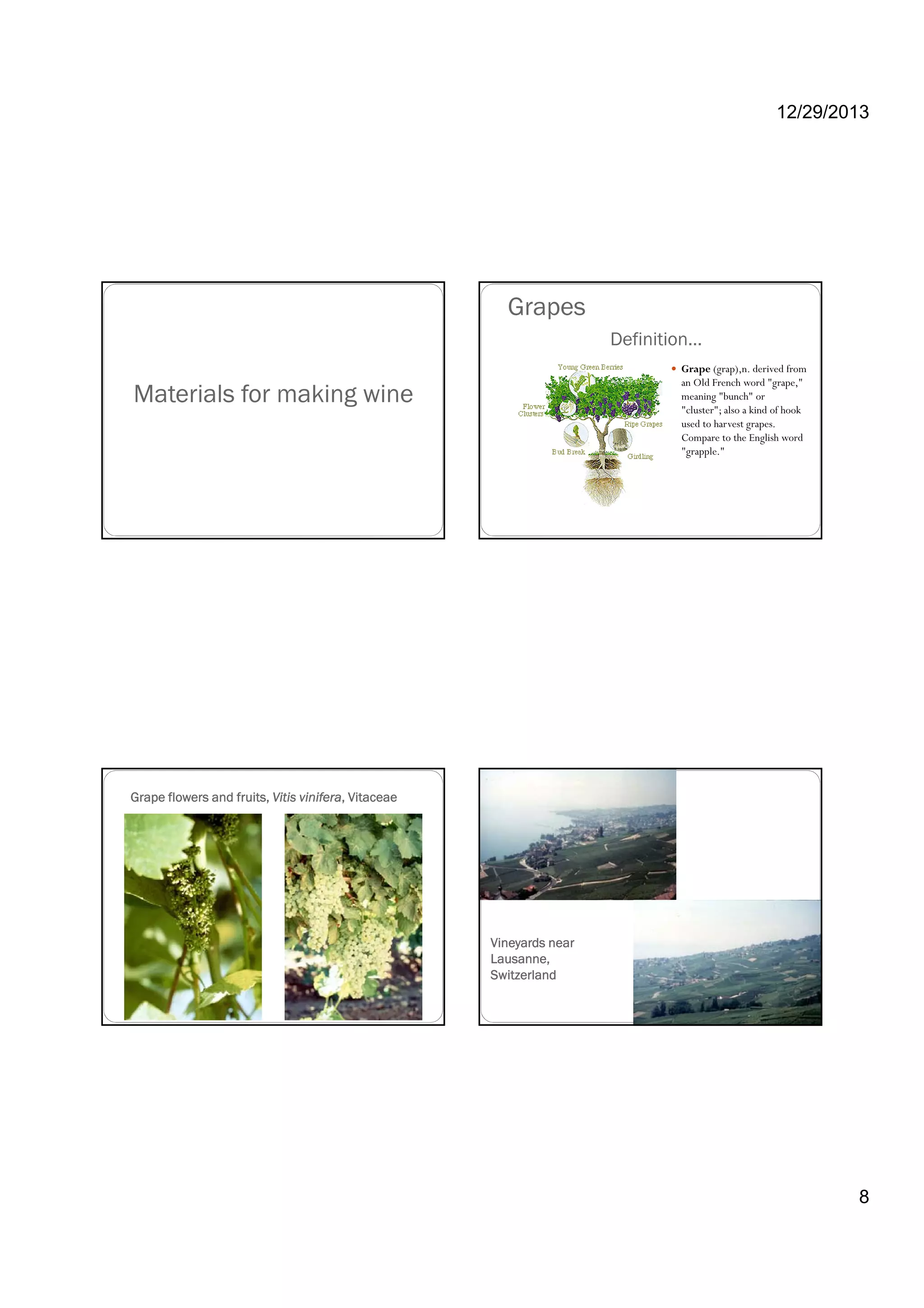 12/29/2013
8
Materials for making wine
Definition…
Grape (grap),n. derived from
an Old French word "grape,"
meaning "bunch" or
"cluster"; also a kind of hook
Grapes
cluster ; also a kind of hook
used to harvest grapes.
Compare to the English word
"grapple."
Grape flowers and fruits, Vitis vinifera, Vitaceae
Vineyards near
Lausanne,
Switzerland
 