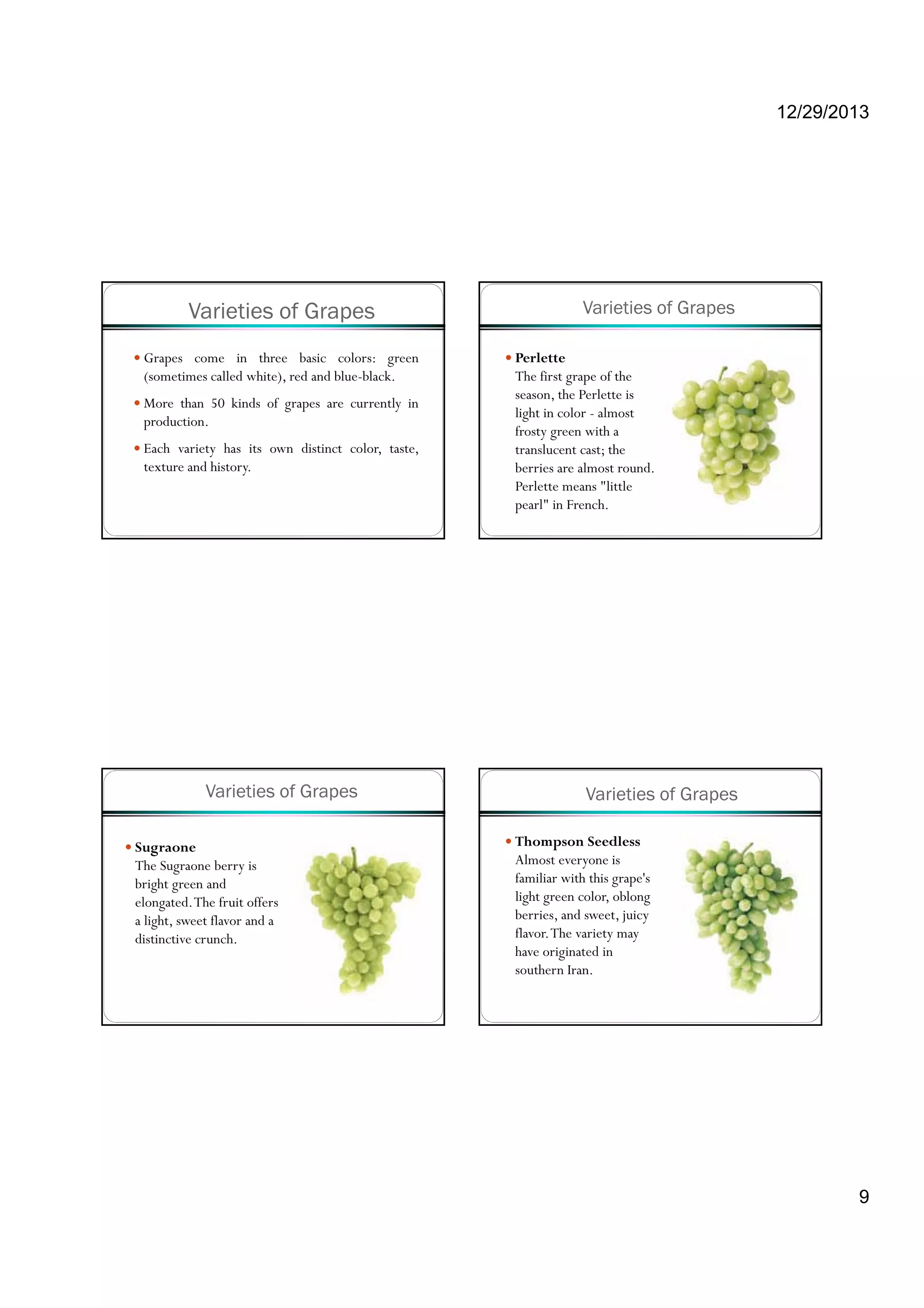 12/29/2013
9
Varieties of Grapes
Grapes come in three basic colors: green
(sometimes called white), red and blue-black.
More than 50 kinds of grapes are currently ing p y
production.
Each variety has its own distinct color, taste,
texture and history.
Varieties of Grapes
Perlette
The first grape of the
season, the Perlette is
li ht i l l tlight in color - almost
frosty green with a
translucent cast; the
berries are almost round.
Perlette means "little
pearl" in French.
Varieties of Grapes
Sugraone
The Sugraone berry is
bright green and
elongated.The fruit offers
a light, sweet flavor and a
distinctive crunch.
Varieties of Grapes
Thompson Seedless
Almost everyone is
familiar with this grape's
light green color oblonglight green color, oblong
berries, and sweet, juicy
flavor.The variety may
have originated in
southern Iran.
 