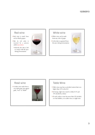 12/29/2013
3
Red wine
Red wine is made from
red (or black) grapes
But its red color is
received by a process
called maceration
whereby the skin is left
in contact with the juice
during fermentation
White wine
White wine can be made
from any color of grape
As the skin is separated from
the juice during fermentation
Rosé wine
A white wine made from a
very dark grape may appear
pink, "rosé" or "blush"
Table Wine
Table wines may have an alcohol content that is no
higher than 14% in the U.S
In Europe, light wine must be within 8.5% andp g
14% alcohol by volume
As such, unless a wine has more than 14% alcohol,
or it has bubbles, it is a table wine or a light wine
 
