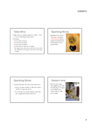 12/29/2013
4
Table Wine
Table wines are usually classified as "white," "red,"
or "rosé," depending on their colour
In Europe
'vins de table' (in French)vins de table (in French)
'vino da tavola' (in Italian)
'vino de mesa' (in Spanish)
which translate to 'table wine' in English
are cheaper wines that often on the label do not include
the information on the grape variety used or the region
of origin
Sparkling Wines
Sparkling wines such as
champagne, contained
carbon dioxide which is
produced naturally fromproduced naturally from
fermentation or force-
injected later
Sparkling Wines
To have this effect, the wine is fermented twice
once in an open container to allow the carbon
dioxide to escape into the airp
a second time in a sealed container, where the
gas is caught and remains in the wine
Dessert wine
Dessert wines range
from slightly sweet (with
less than 50 g/L of sugar)
to incredibly sweetto incredibly sweet
wines (with over 400
g/L of sugar)
 