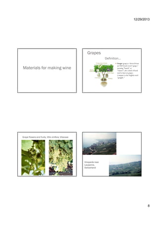 12/29/2013
8
Materials for making wine
Definition…
Grape (grap),n. derived from
an Old French word "grape,"
meaning "bunch" or
"cluster"; also a kind of hook
Grapes
cluster ; also a kind of hook
used to harvest grapes.
Compare to the English word
"grapple."
Grape flowers and fruits, Vitis vinifera, Vitaceae
Vineyards near
Lausanne,
Switzerland
 