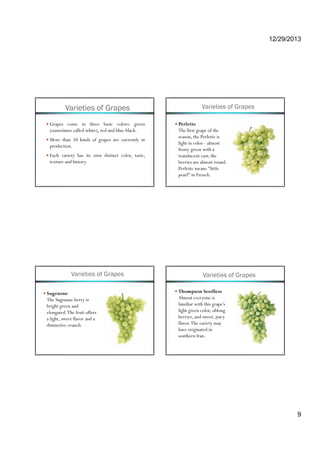 12/29/2013
9
Varieties of Grapes
Grapes come in three basic colors: green
(sometimes called white), red and blue-black.
More than 50 kinds of grapes are currently ing p y
production.
Each variety has its own distinct color, taste,
texture and history.
Varieties of Grapes
Perlette
The first grape of the
season, the Perlette is
li ht i l l tlight in color - almost
frosty green with a
translucent cast; the
berries are almost round.
Perlette means "little
pearl" in French.
Varieties of Grapes
Sugraone
The Sugraone berry is
bright green and
elongated.The fruit offers
a light, sweet flavor and a
distinctive crunch.
Varieties of Grapes
Thompson Seedless
Almost everyone is
familiar with this grape's
light green color oblonglight green color, oblong
berries, and sweet, juicy
flavor.The variety may
have originated in
southern Iran.
 