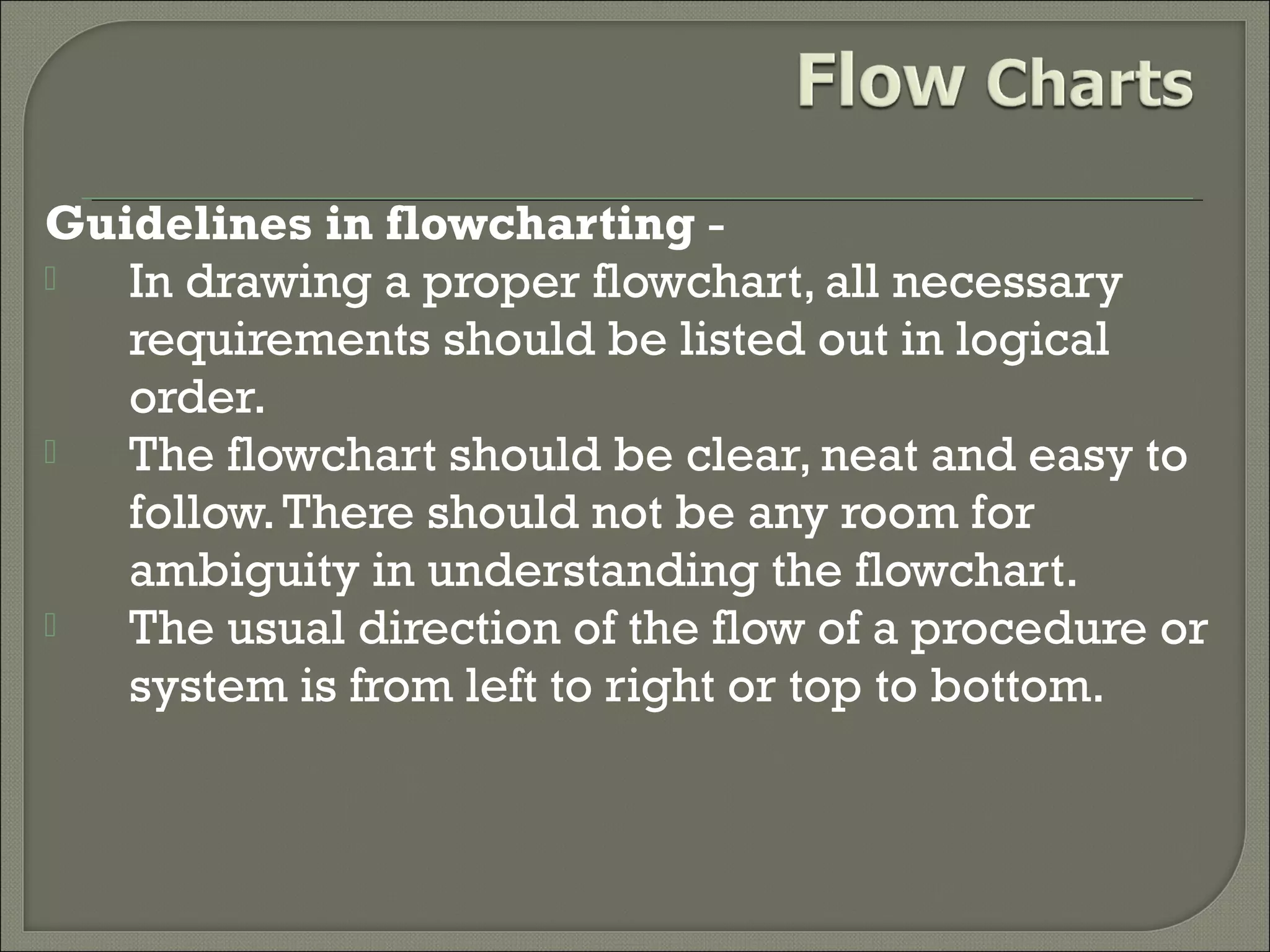 Guidelines in flowcharting 
In drawing a proper flowchart, all necessary
requirements should be listed out in logical
order.

The flowchart should be clear, neat and easy to
follow. There should not be any room for
ambiguity in understanding the flowchart.

The usual direction of the flow of a procedure or
system is from left to right or top to bottom.

 