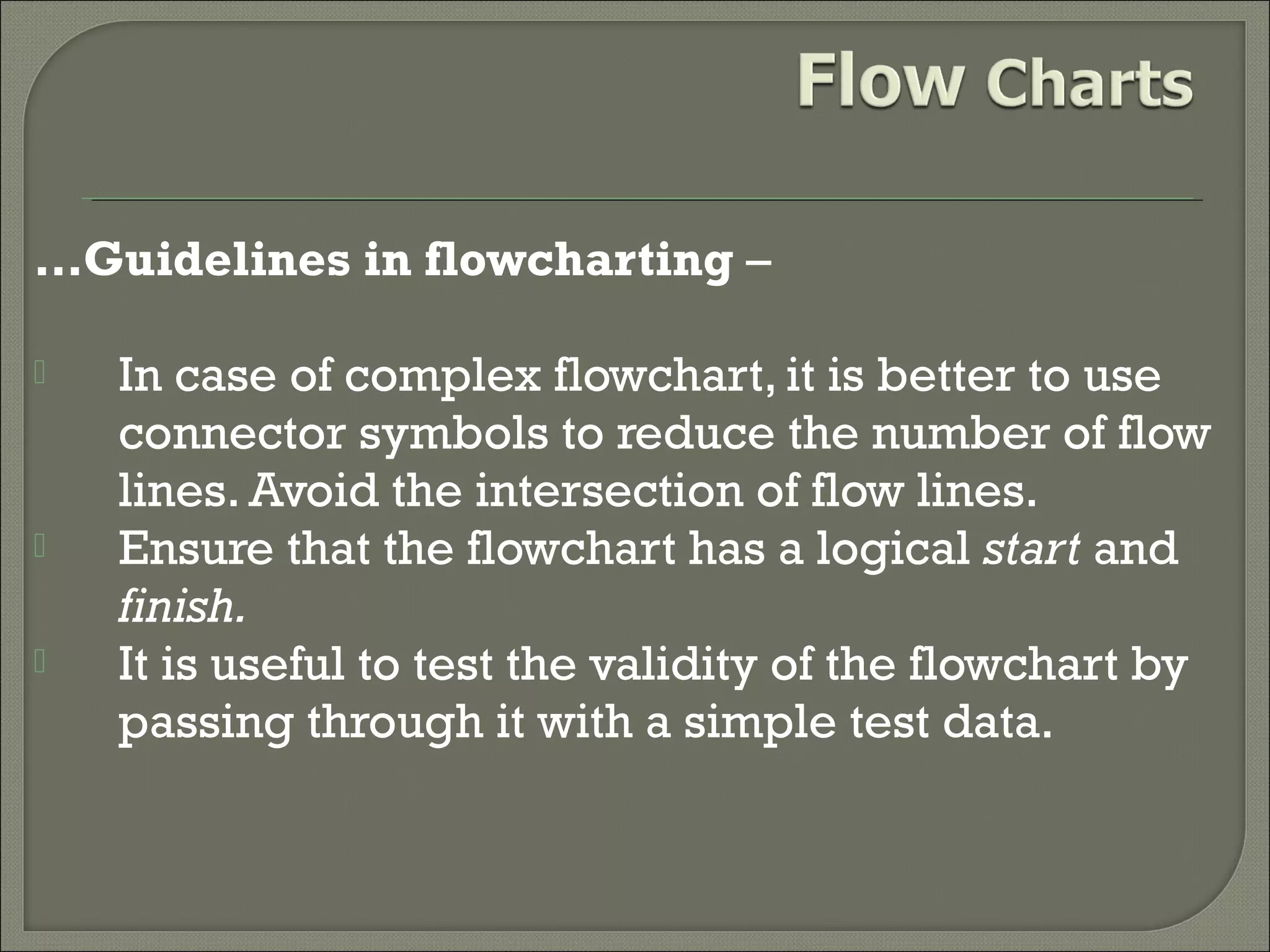 …Guidelines in flowcharting –





In case of complex flowchart, it is better to use
connector symbols to reduce the number of flow
lines. Avoid the intersection of flow lines.
Ensure that the flowchart has a logical start and
finish.
It is useful to test the validity of the flowchart by
passing through it with a simple test data.

 