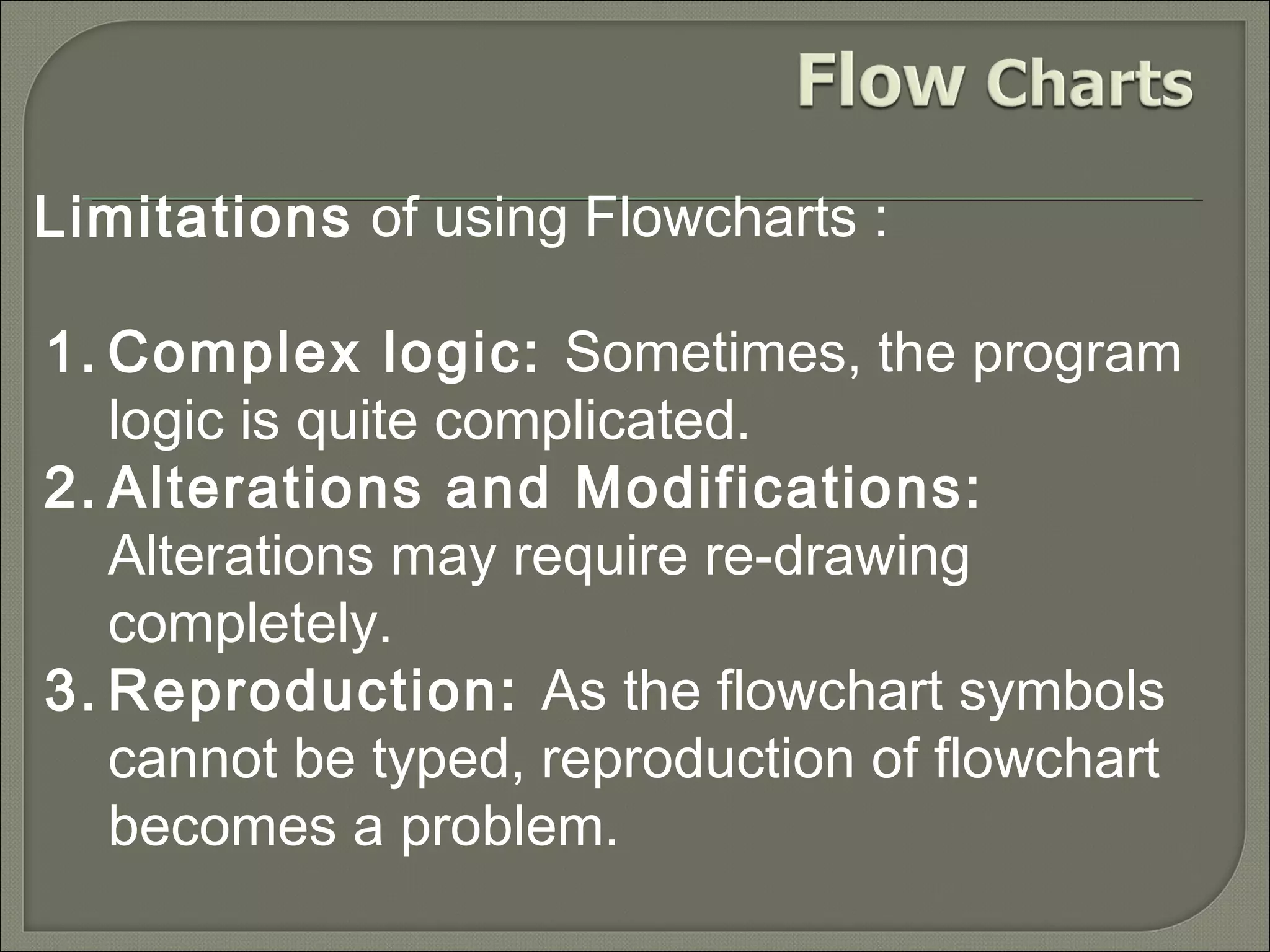 Limitations of using Flowcharts :
1. Complex logic: Sometimes, the program
logic is quite complicated.
2. Alterations and Modifications:
Alterations may require re-drawing
completely.
3. Reproduction: As the flowchart symbols
cannot be typed, reproduction of flowchart
becomes a problem.

 