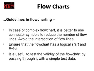 Flow Charts

…Guidelines in flowcharting –

•   In case of complex flowchart, it is better to use
    connector symbols to reduce the number of flow
    lines. Avoid the intersection of flow lines.
•   Ensure that the flowchart has a logical start and
    finish.
•   It is useful to test the validity of the flowchart by
    passing through it with a simple test data.
 