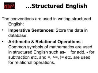 …Structured English

The conventions are used in writing structured
   English:
• Imperative Sentences: Store the data in
   database.
• Arithmetic & Relational Operations :
   Common symbols of mathematics are used
   in structured English such as- + for add, - for
   subtraction etc. and =, >=, != etc. are used
   for relational operations.
 