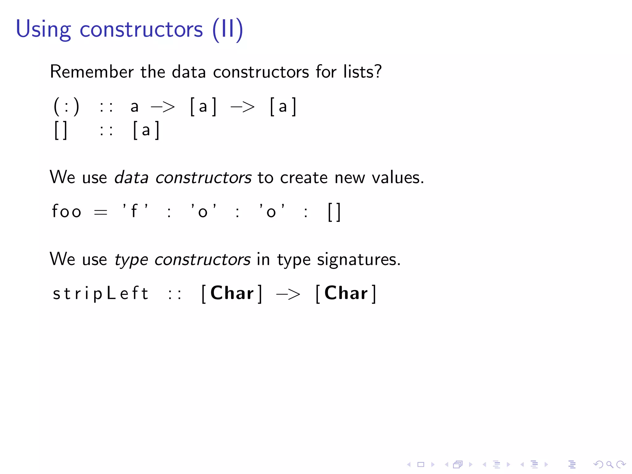 Using constructors (II)
   Remember the data constructors for lists?
   (:)   : : a −> [ a ] −> [ a ]
   []    :: [a]

   We use data constructors to create new values.
   foo = ’ f ’ : ’o ’ : ’o ’ : [ ]

   We use type constructors in type signatures.
   stripLeft     : : [ Char ] −> [ Char ]
 