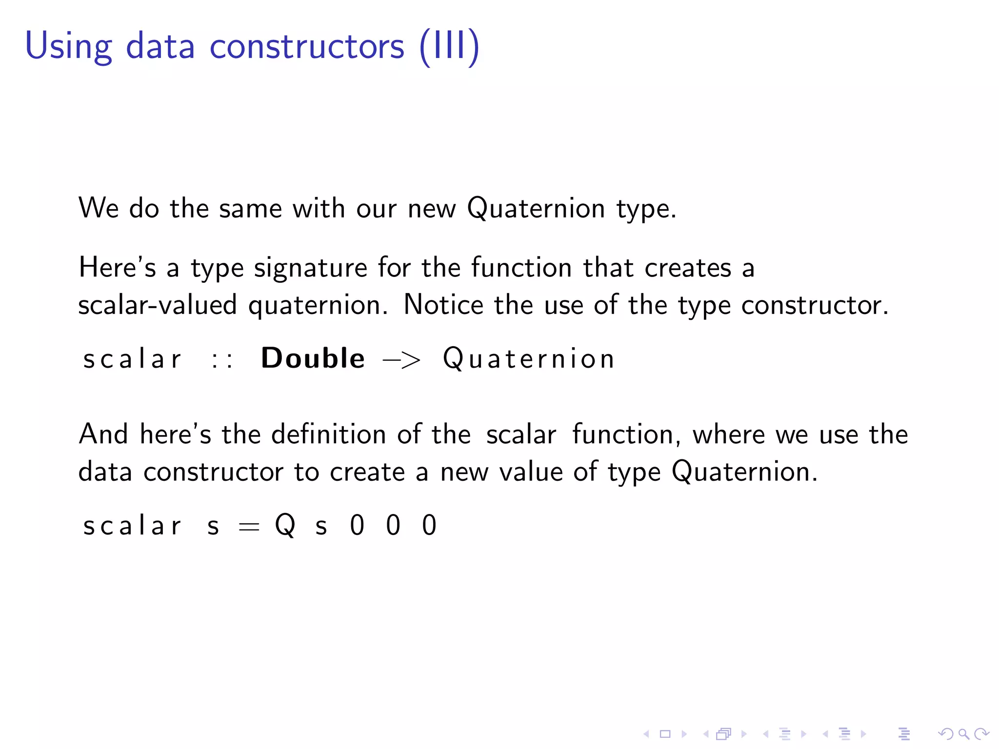 Using data constructors (III)



   We do the same with our new Quaternion type.
   Here’s a type signature for the function that creates a
   scalar-valued quaternion. Notice the use of the type constructor.
   s c a l a r : : Double −> Q u a t e r n i o n

   And here’s the deﬁnition of the scalar function, where we use the
   data constructor to create a new value of type Quaternion.
   scalar s = Q s 0 0 0
 