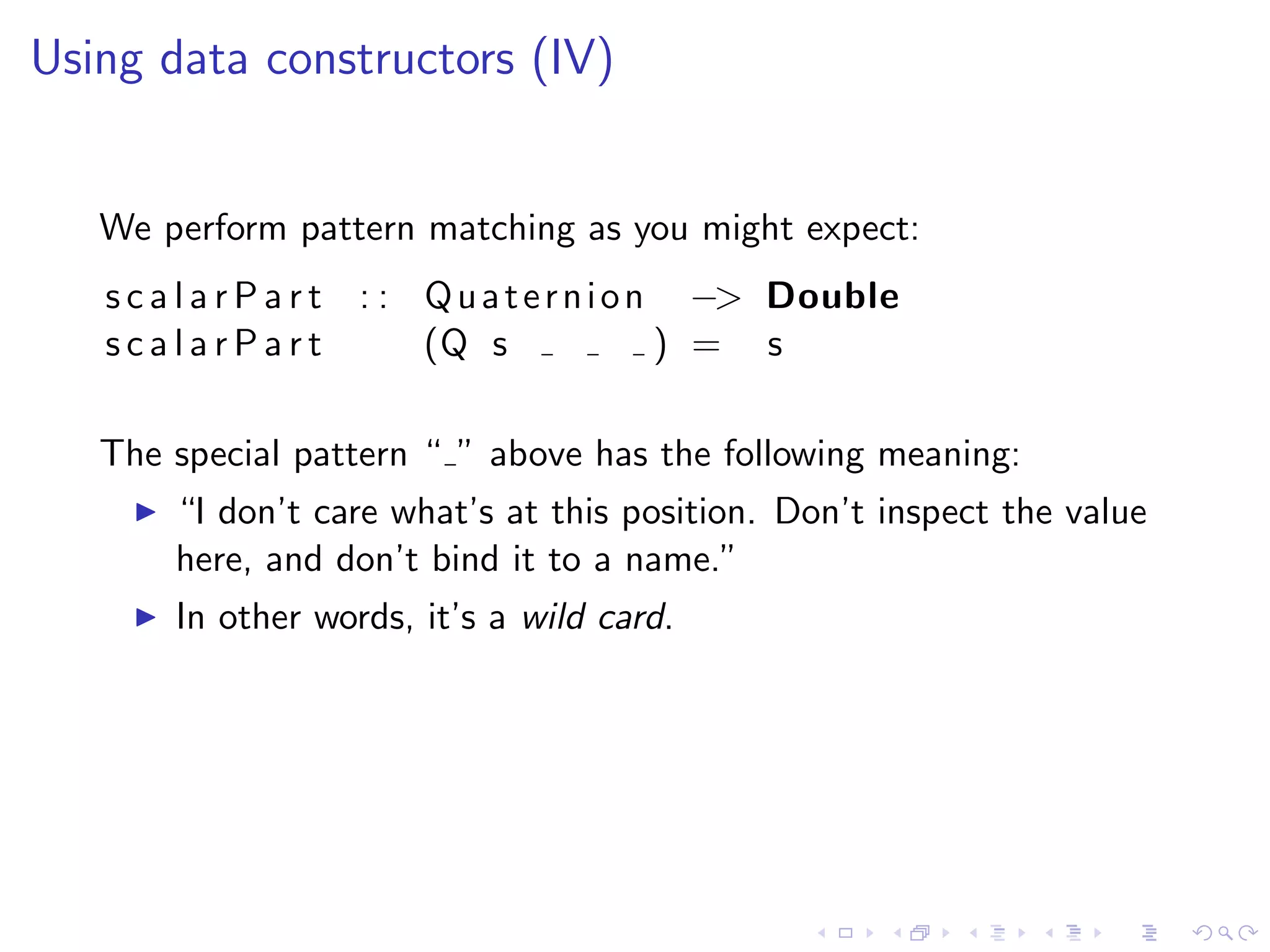 Using data constructors (IV)


   We perform pattern matching as you might expect:
   s c a l a r P a r t : : Q u a t e r n i o n −> Double
   scalarPart              (Q s               ) = s

   The special pattern “ ” above has the following meaning:
       “I don’t care what’s at this position. Don’t inspect the value
       here, and don’t bind it to a name.”
       In other words, it’s a wild card.
 