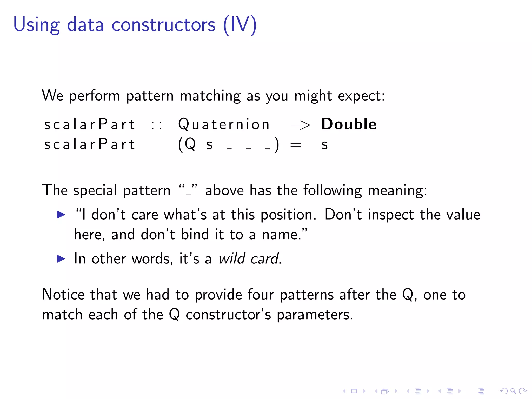 Using data constructors (IV)


   We perform pattern matching as you might expect:
   s c a l a r P a r t : : Q u a t e r n i o n −> Double
   scalarPart              (Q s               ) = s

   The special pattern “ ” above has the following meaning:
       “I don’t care what’s at this position. Don’t inspect the value
       here, and don’t bind it to a name.”
       In other words, it’s a wild card.

   Notice that we had to provide four patterns after the Q, one to
   match each of the Q constructor’s parameters.
 