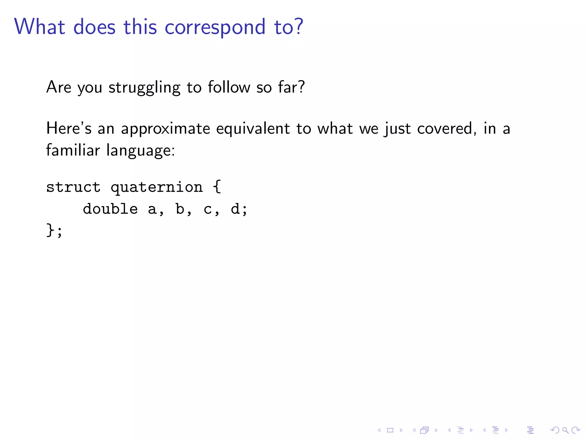 What does this correspond to?

   Are you struggling to follow so far?

   Here’s an approximate equivalent to what we just covered, in a
   familiar language:

   struct quaternion {
       double a, b, c, d;
   };
 