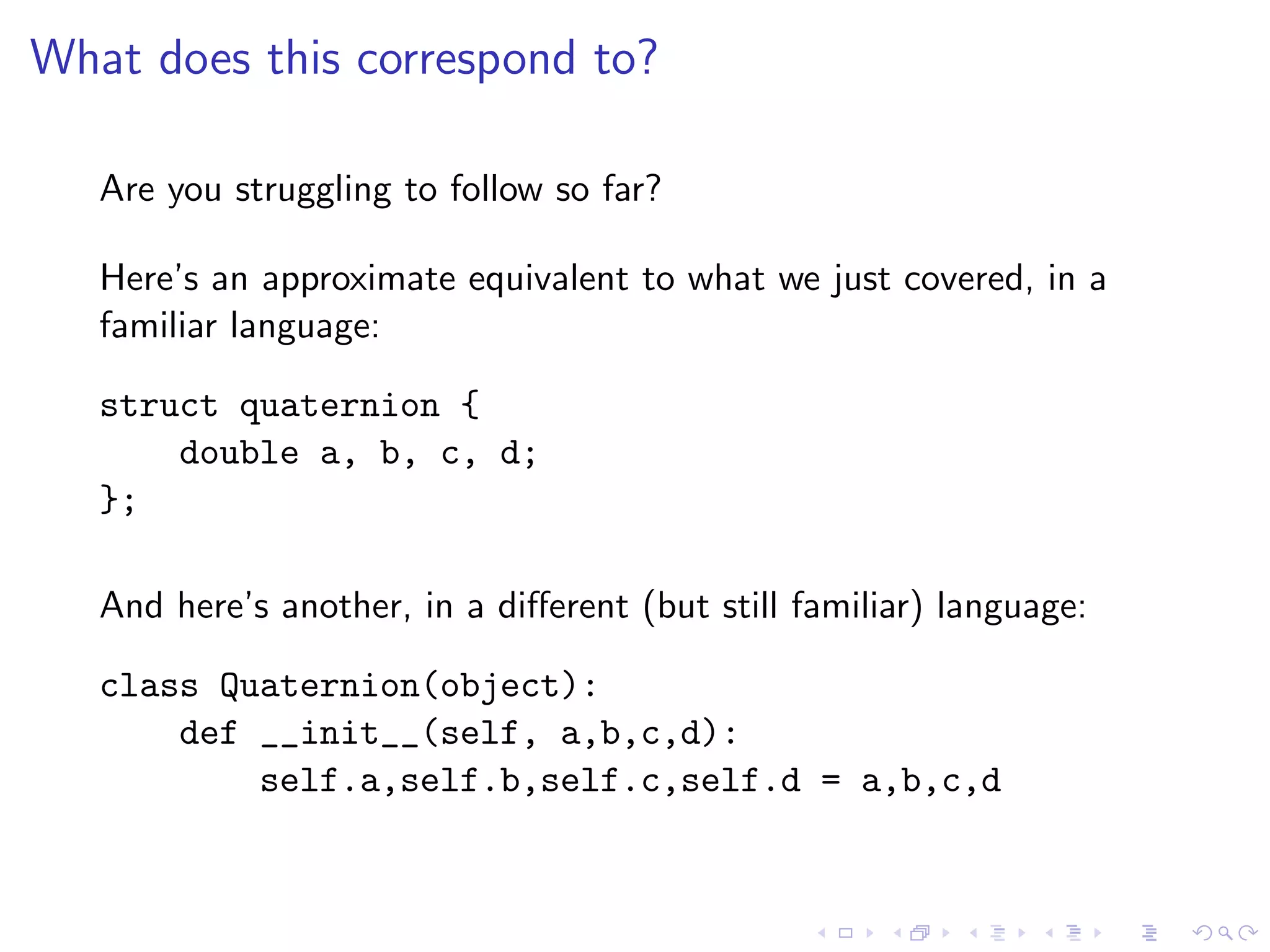 What does this correspond to?

   Are you struggling to follow so far?

   Here’s an approximate equivalent to what we just covered, in a
   familiar language:

   struct quaternion {
       double a, b, c, d;
   };

   And here’s another, in a diﬀerent (but still familiar) language:

   class Quaternion(object):
       def __init__(self, a,b,c,d):
           self.a,self.b,self.c,self.d = a,b,c,d
 