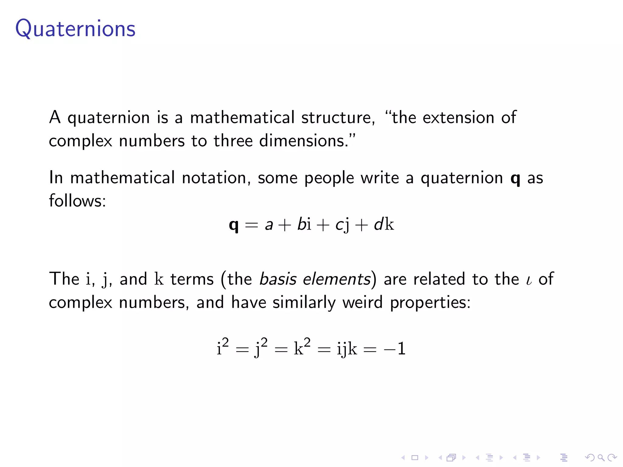 Quaternions


   A quaternion is a mathematical structure, “the extension of
   complex numbers to three dimensions.”
   In mathematical notation, some people write a quaternion q as
   follows:
                         q = a + bi + cj + dk

   The i, j, and k terms (the basis elements) are related to the ι of
   complex numbers, and have similarly weird properties:

                        i2 = j2 = k2 = ijk = −1
 