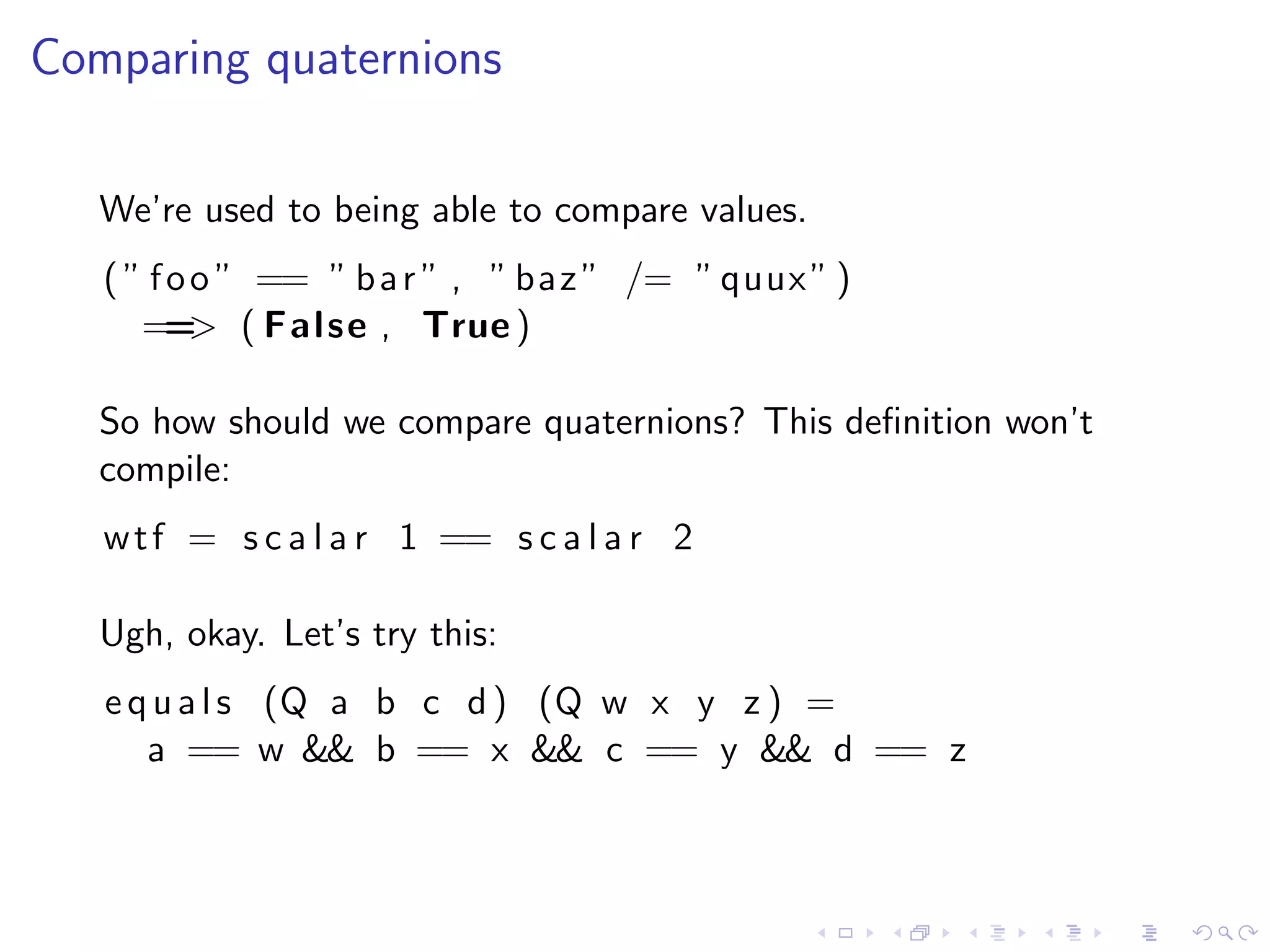 Comparing quaternions

   We’re used to being able to compare values.
   ( ” f o o ” == ” b a r ” , ” baz ” /= ” quux ” )
      == ( False , True )
           >

   So how should we compare quaternions? This deﬁnition won’t
   compile:
   w t f = s c a l a r 1 == s c a l a r 2

   Ugh, okay. Let’s try this:
   e q u a l s (Q a b c d ) (Q w x y z ) =
      a == w && b == x && c == y && d == z
 