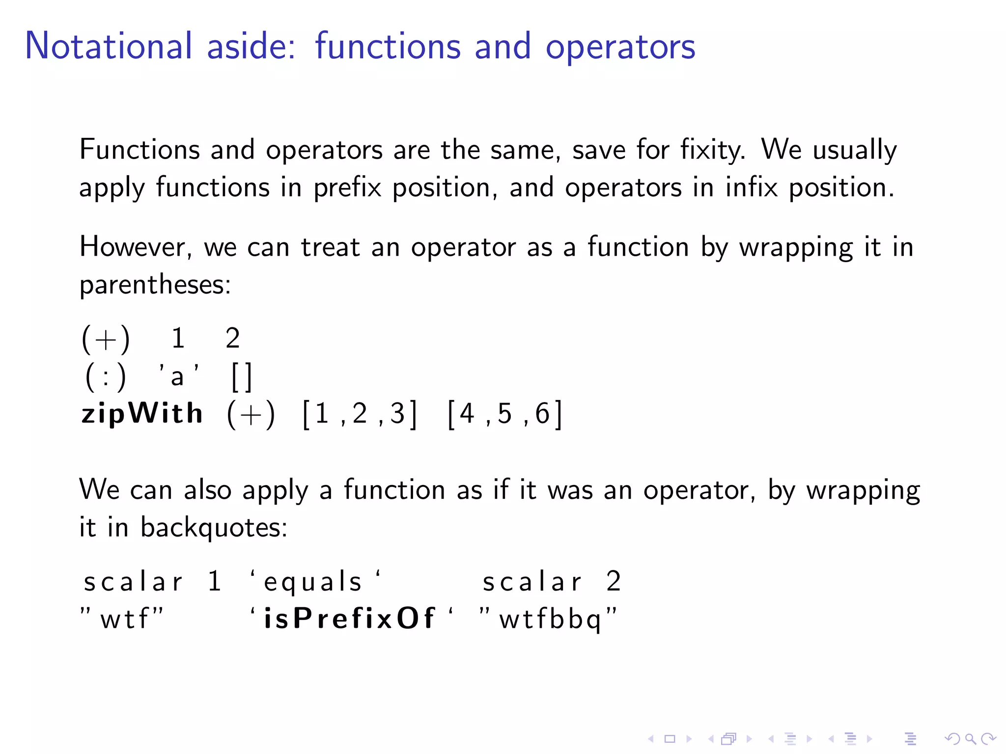 Notational aside: functions and operators

   Functions and operators are the same, save for ﬁxity. We usually
   apply functions in preﬁx position, and operators in inﬁx position.
   However, we can treat an operator as a function by wrapping it in
   parentheses:
   (+) 1 2
   (:) ’a ’ [ ]
   zipWith (+) [ 1 , 2 , 3 ] [ 4 , 5 , 6 ]

   We can also apply a function as if it was an operator, by wrapping
   it in backquotes:
   s c a l a r 1 ‘ equals ‘     scalar 2
   ” wtf ”       ‘ isPrefixOf ‘ ” wtfbbq ”
 