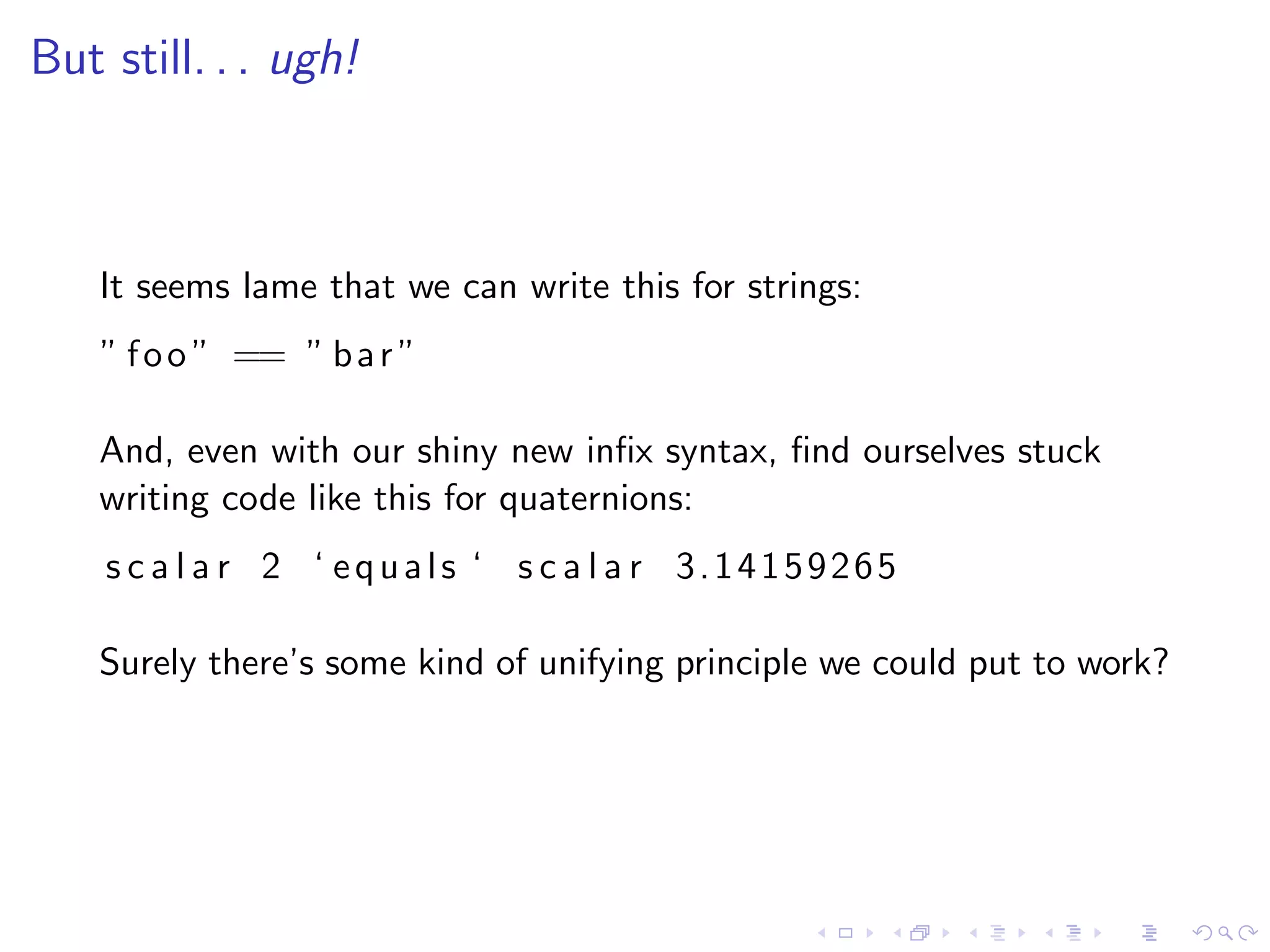 But still. . . ugh!



    It seems lame that we can write this for strings:
    ” f o o ” == ” b a r ”

    And, even with our shiny new inﬁx syntax, ﬁnd ourselves stuck
    writing code like this for quaternions:
    s c a l a r 2 ‘ equals ‘ s c a l a r 3.14159265

    Surely there’s some kind of unifying principle we could put to work?
 