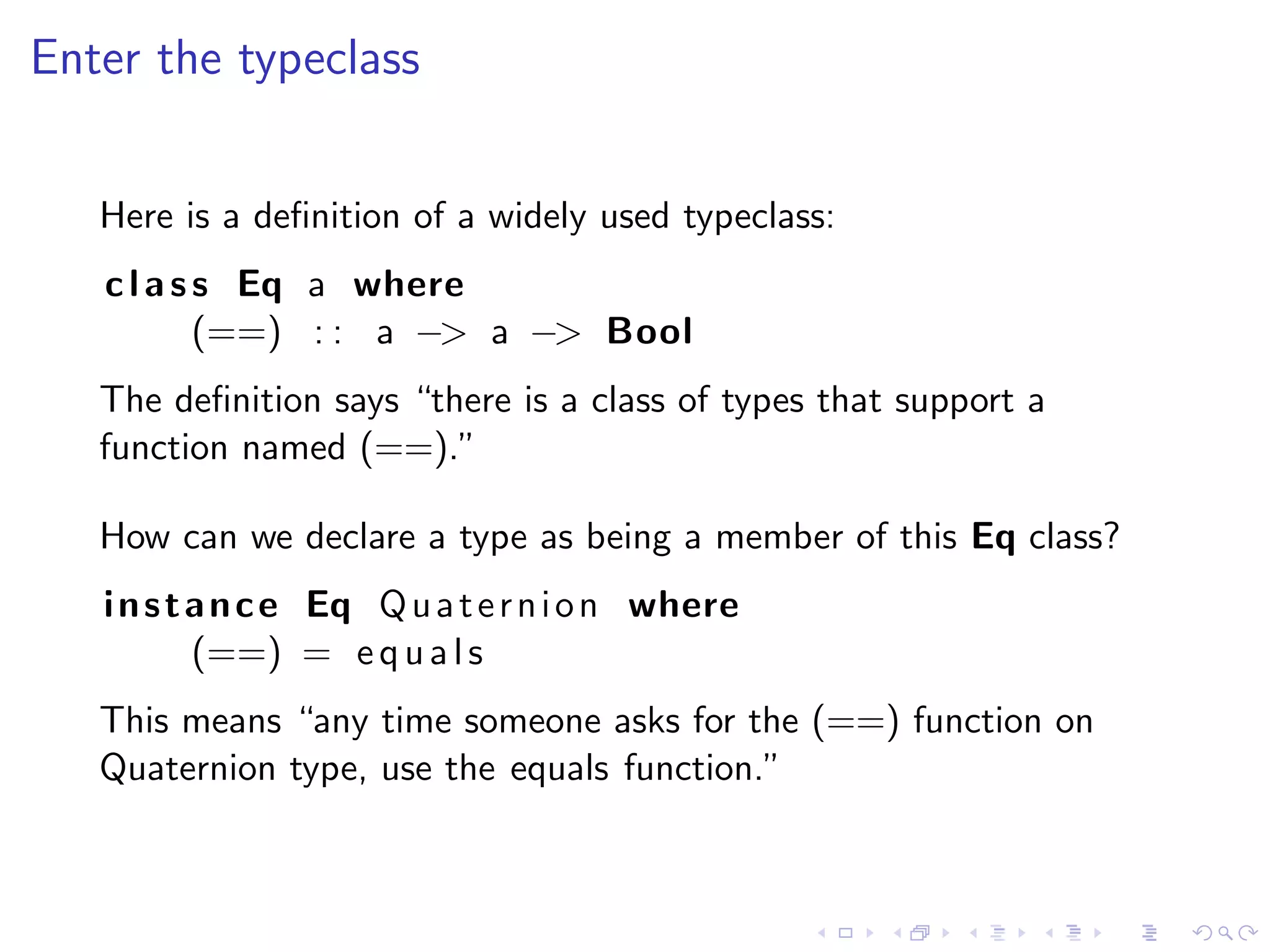 Enter the typeclass


   Here is a deﬁnition of a widely used typeclass:
   c l a s s Eq a where
           (==) : : a −> a −> Bool
   The deﬁnition says “there is a class of types that support a
   function named (==).”

   How can we declare a type as being a member of this Eq class?
   i n s t a n c e Eq Q u a t e r n i o n where
           (==) = e q u a l s
   This means “any time someone asks for the (==) function on
   Quaternion type, use the equals function.”
 