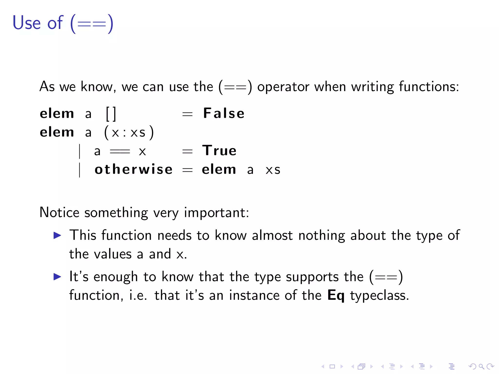 Use of (==)


  As we know, we can use the (==) operator when writing functions:
   elem a [ ]              = False
   elem a ( x : x s )
       | a == x            = True
       | o t h e r w i s e = elem a x s

  Notice something very important:
       This function needs to know almost nothing about the type of
       the values a and x.
       It’s enough to know that the type supports the (==)
       function, i.e. that it’s an instance of the Eq typeclass.
 