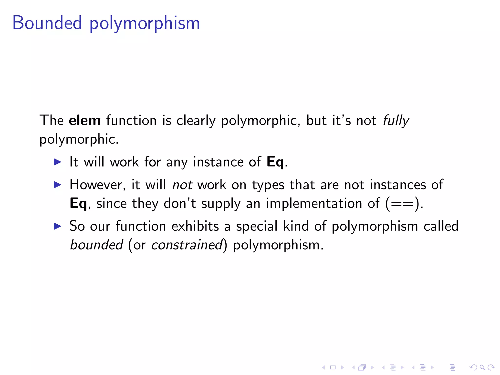 Bounded polymorphism



  The elem function is clearly polymorphic, but it’s not fully
  polymorphic.
      It will work for any instance of Eq.
      However, it will not work on types that are not instances of
      Eq, since they don’t supply an implementation of (==).
      So our function exhibits a special kind of polymorphism called
      bounded (or constrained) polymorphism.
 