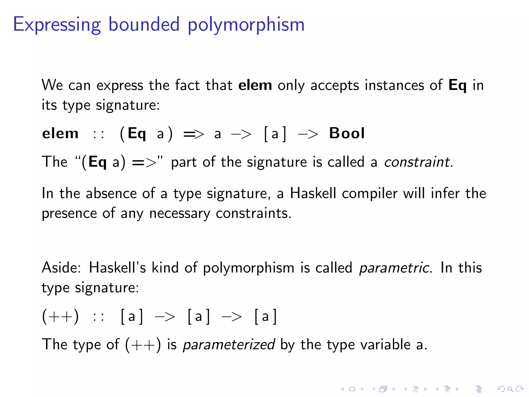 Expressing bounded polymorphism

   We can express the fact that elem only accepts instances of Eq in
   its type signature:
   elem : : ( Eq a ) = a −> [ a ] −> Bool
                      >
   The “(Eq a) =>” part of the signature is called a constraint.
   In the absence of a type signature, a Haskell compiler will infer the
   presence of any necessary constraints.


   Aside: Haskell’s kind of polymorphism is called parametric. In this
   type signature:
   (++) : : [ a ] −> [ a ] −> [ a ]
   The type of (++) is parameterized by the type variable a.
 
