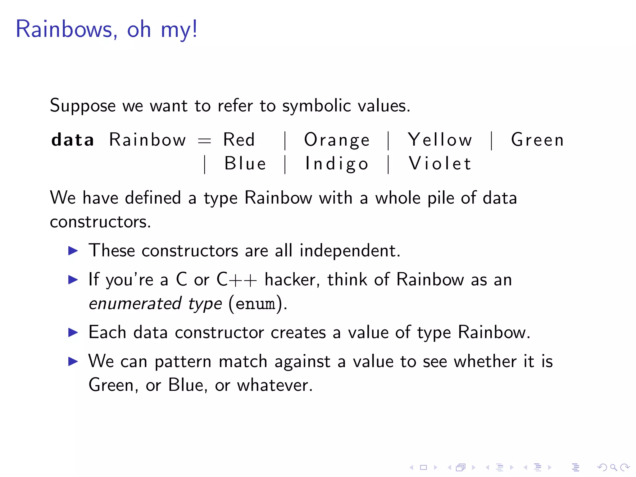 Rainbows, oh my!

   Suppose we want to refer to symbolic values.
   data Rainbow = Red | Orange | Y e l l o w | Green
                | Blue | I n d i g o | V i o l e t
   We have deﬁned a type Rainbow with a whole pile of data
   constructors.
       These constructors are all independent.
       If you’re a C or C++ hacker, think of Rainbow as an
       enumerated type (enum).
       Each data constructor creates a value of type Rainbow.
       We can pattern match against a value to see whether it is
       Green, or Blue, or whatever.
 