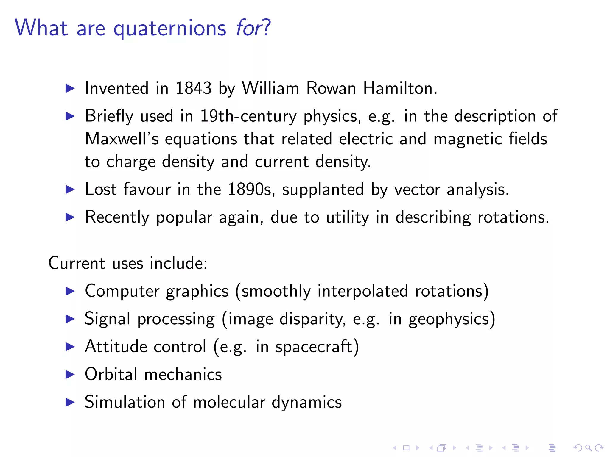 What are quaternions for?

       Invented in 1843 by William Rowan Hamilton.
       Brieﬂy used in 19th-century physics, e.g. in the description of
       Maxwell’s equations that related electric and magnetic ﬁelds
       to charge density and current density.
       Lost favour in the 1890s, supplanted by vector analysis.
       Recently popular again, due to utility in describing rotations.

   Current uses include:
       Computer graphics (smoothly interpolated rotations)
       Signal processing (image disparity, e.g. in geophysics)
       Attitude control (e.g. in spacecraft)
       Orbital mechanics
       Simulation of molecular dynamics
 