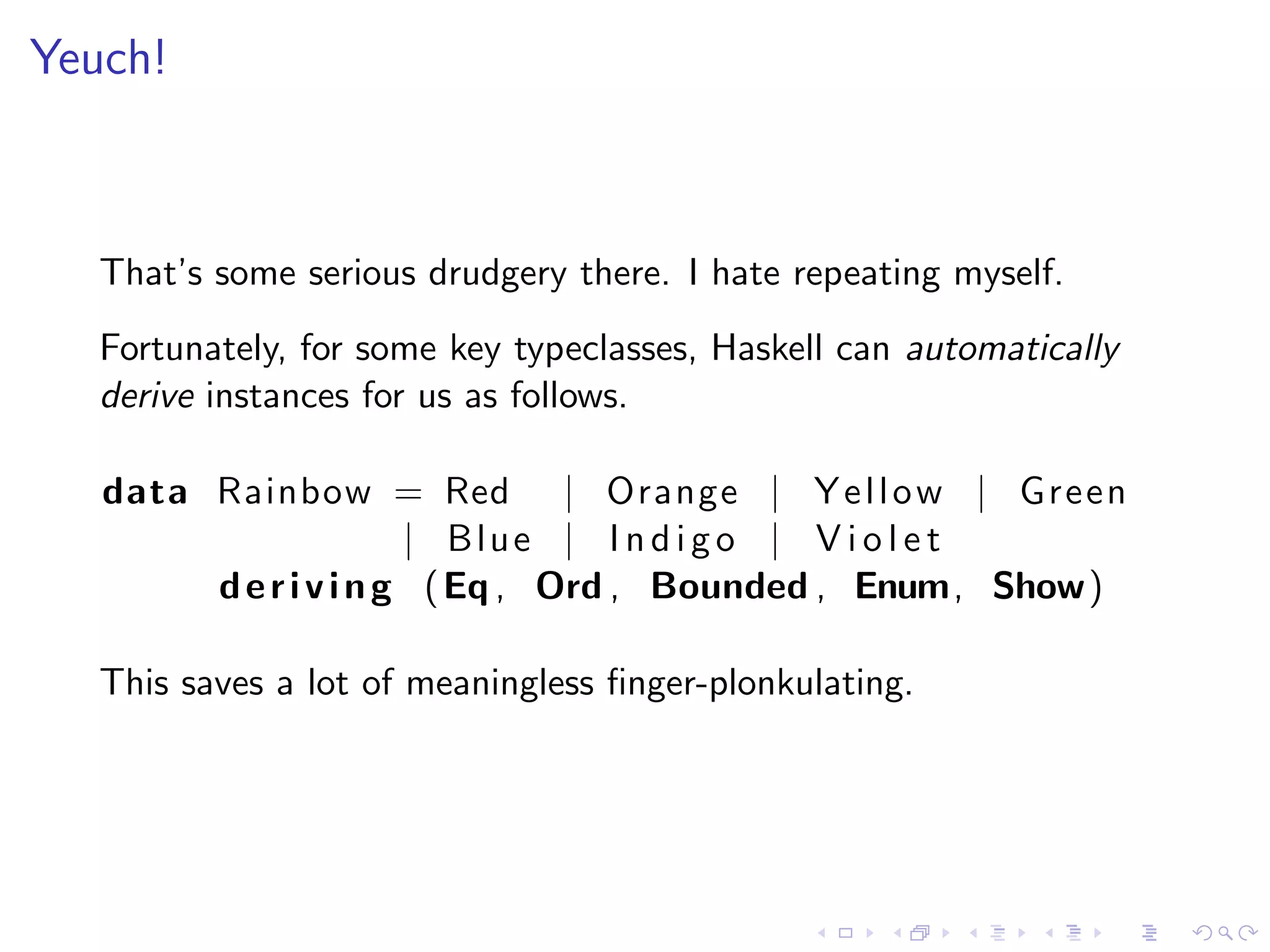 Yeuch!



   That’s some serious drudgery there. I hate repeating myself.
   Fortunately, for some key typeclasses, Haskell can automatically
   derive instances for us as follows.

   data Rainbow = Red | Orange | Y e l l o w | Green
                       | Blue | I n d i g o | V i o l e t
        d e r i v i n g ( Eq , Ord , Bounded , Enum, Show)

   This saves a lot of meaningless ﬁnger-plonkulating.
 