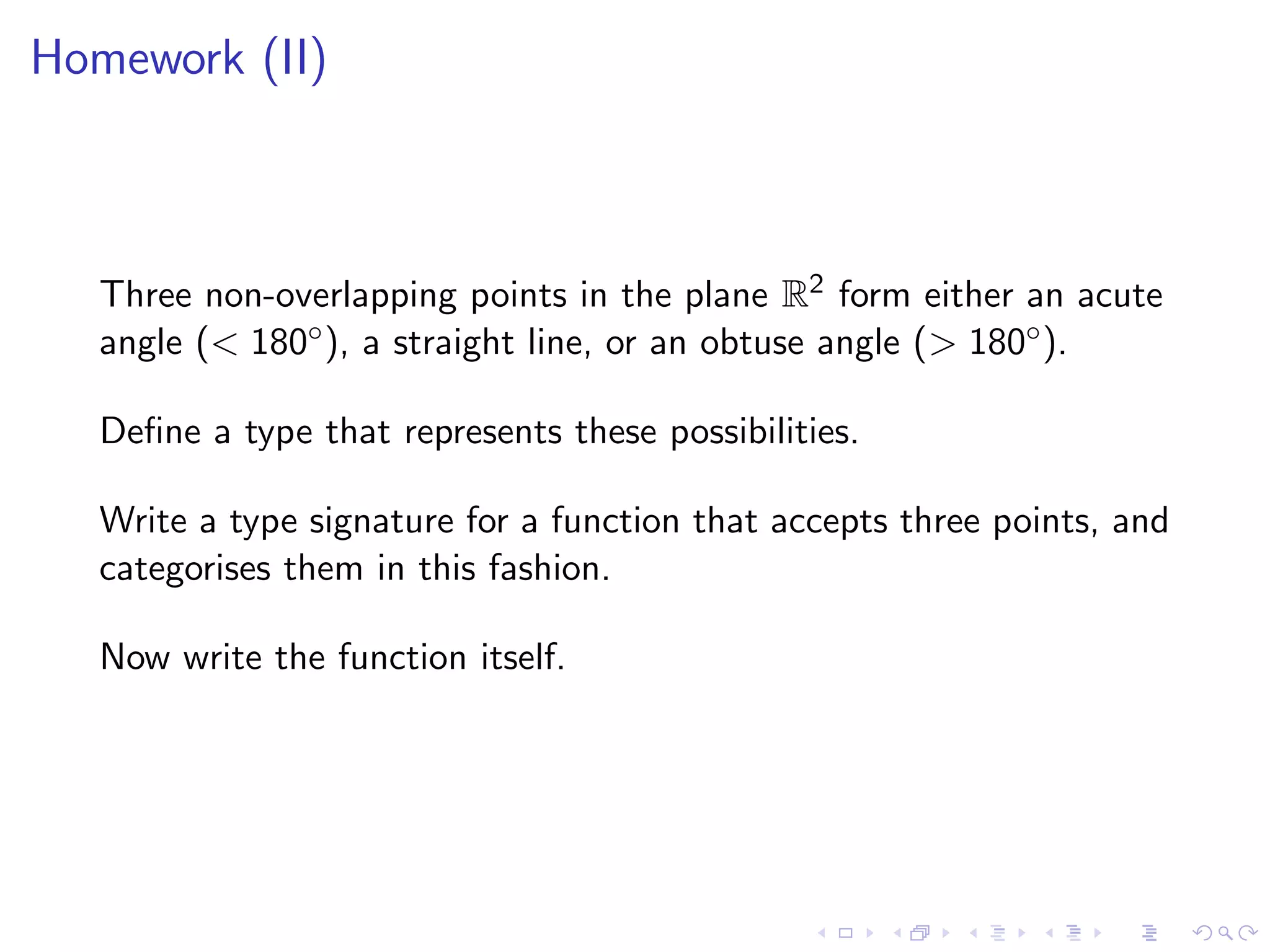 Homework (II)



   Three non-overlapping points in the plane R2 form either an acute
   angle (< 180◦ ), a straight line, or an obtuse angle (> 180◦ ).

   Deﬁne a type that represents these possibilities.

   Write a type signature for a function that accepts three points, and
   categorises them in this fashion.

   Now write the function itself.
 
