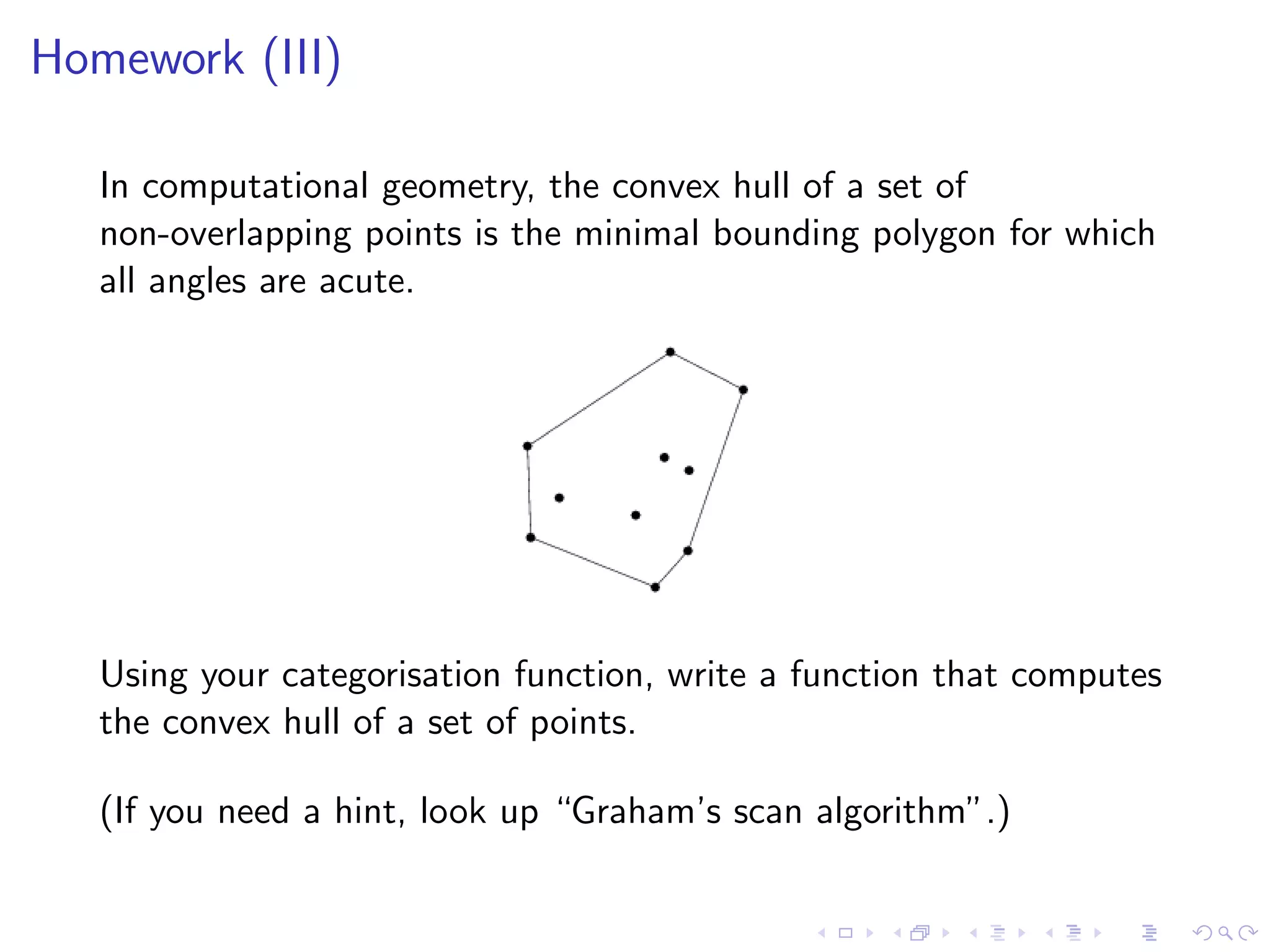 Homework (III)

   In computational geometry, the convex hull of a set of
   non-overlapping points is the minimal bounding polygon for which
   all angles are acute.




   Using your categorisation function, write a function that computes
   the convex hull of a set of points.

   (If you need a hint, look up “Graham’s scan algorithm”.)
 