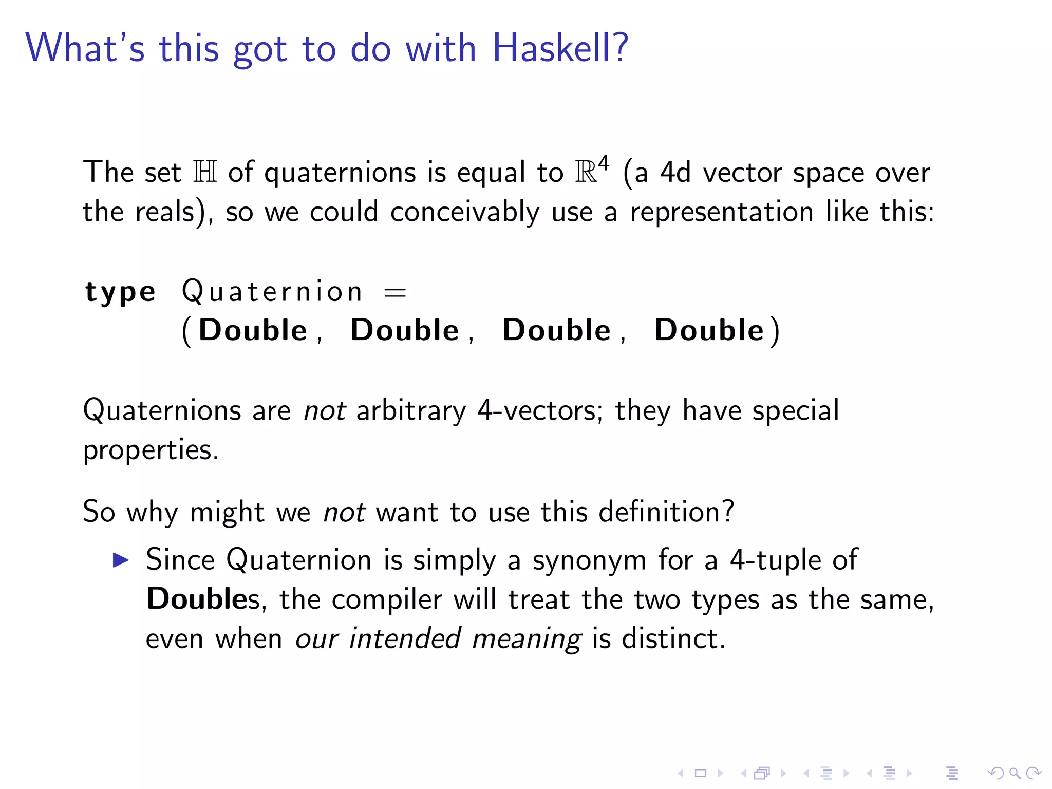 What’s this got to do with Haskell?

   The set H of quaternions is equal to R4 (a 4d vector space over
   the reals), so we could conceivably use a representation like this:

   type Q u a t e r n i o n =
        ( Double , Double , Double , Double )

   Quaternions are not arbitrary 4-vectors; they have special
   properties.
   So why might we not want to use this deﬁnition?
       Since Quaternion is simply a synonym for a 4-tuple of
       Doubles, the compiler will treat the two types as the same,
       even when our intended meaning is distinct.
 