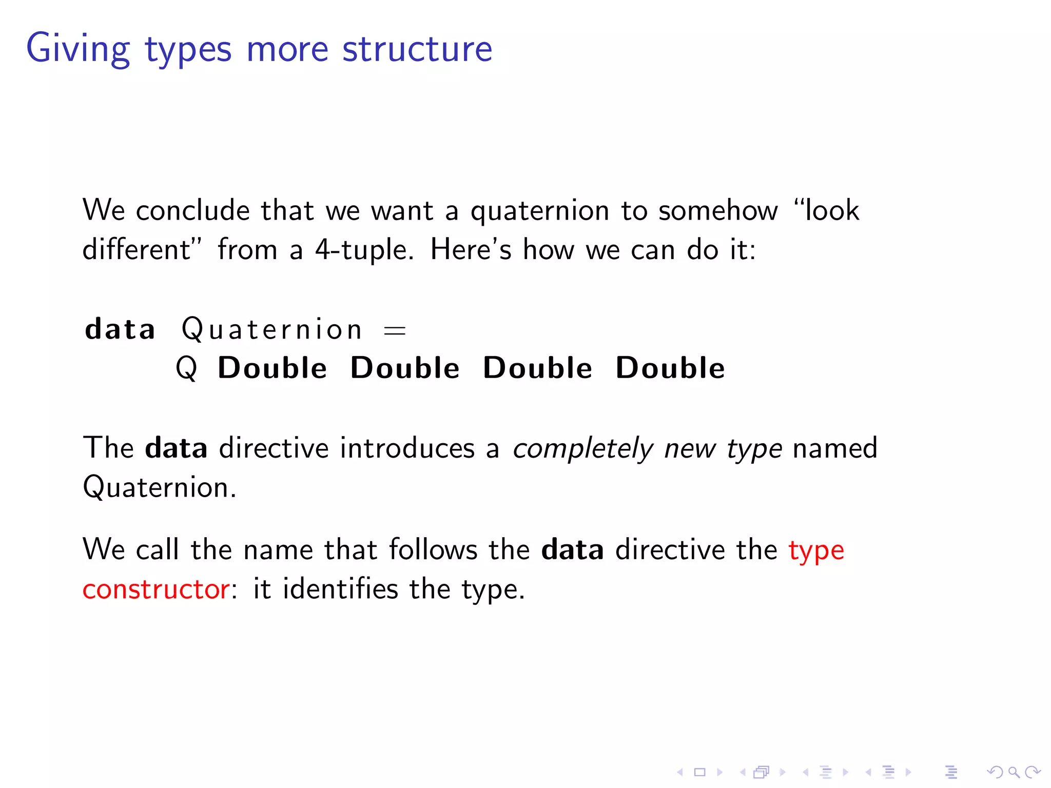 Giving types more structure


   We conclude that we want a quaternion to somehow “look
   diﬀerent” from a 4-tuple. Here’s how we can do it:

   data Q u a t e r n i o n =
        Q Double Double Double Double

   The data directive introduces a completely new type named
   Quaternion.
   We call the name that follows the data directive the type
   constructor: it identiﬁes the type.
 
