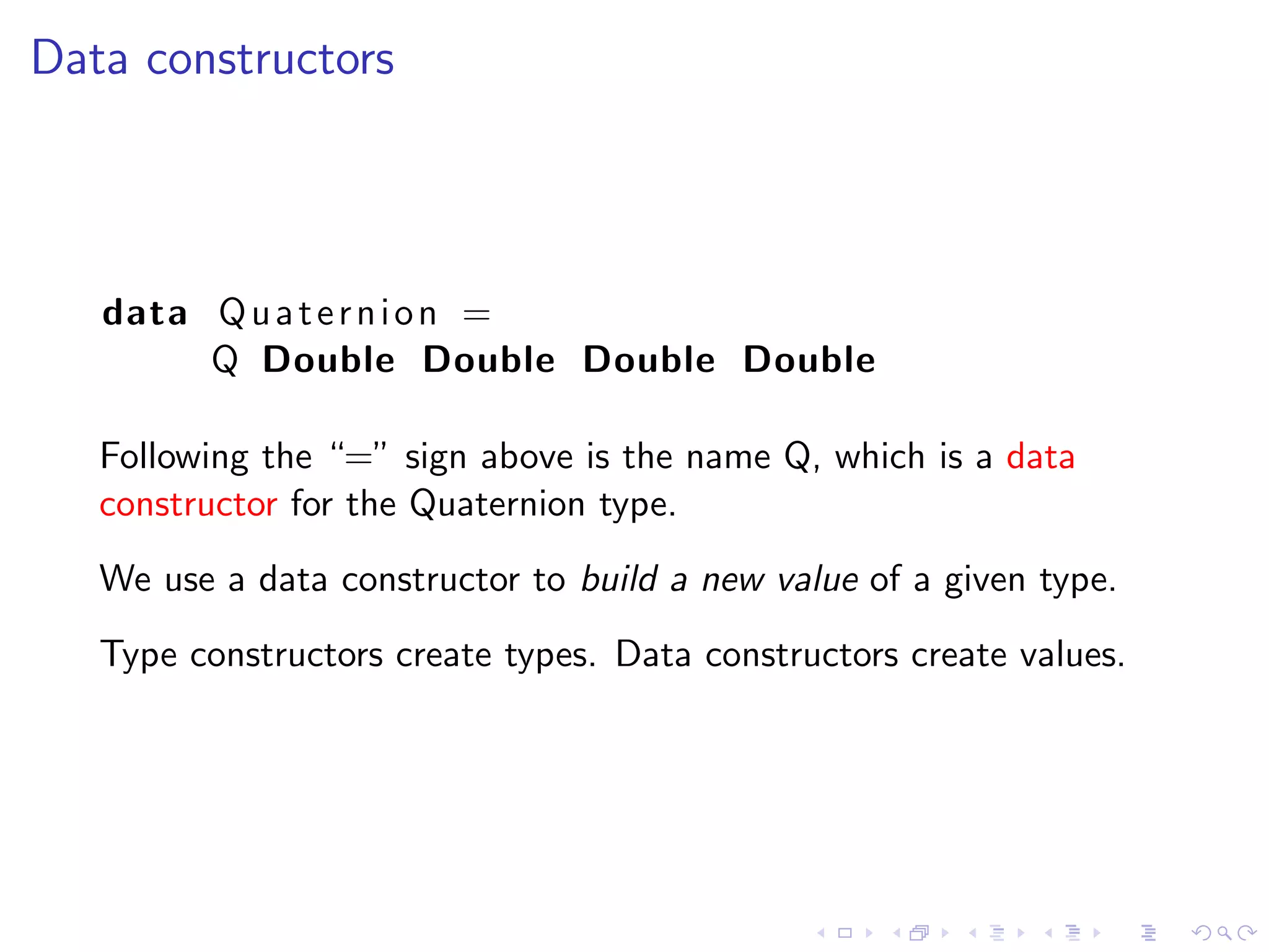 Data constructors



   data Q u a t e r n i o n =
        Q Double Double Double Double

   Following the “=” sign above is the name Q, which is a data
   constructor for the Quaternion type.
   We use a data constructor to build a new value of a given type.
   Type constructors create types. Data constructors create values.
 
