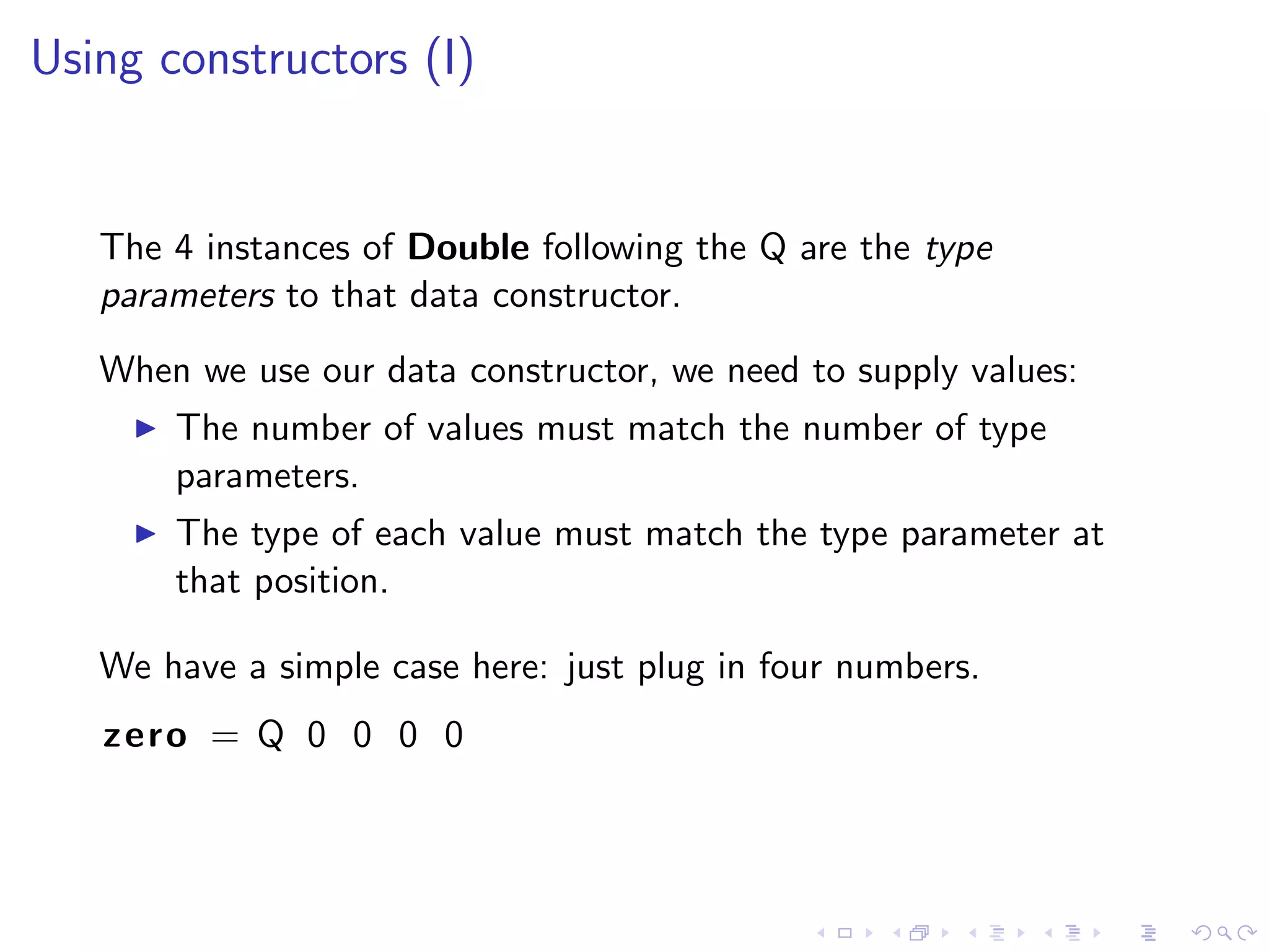 Using constructors (I)


   The 4 instances of Double following the Q are the type
   parameters to that data constructor.
   When we use our data constructor, we need to supply values:
       The number of values must match the number of type
       parameters.
       The type of each value must match the type parameter at
       that position.

   We have a simple case here: just plug in four numbers.
   zero = Q 0 0 0 0
 