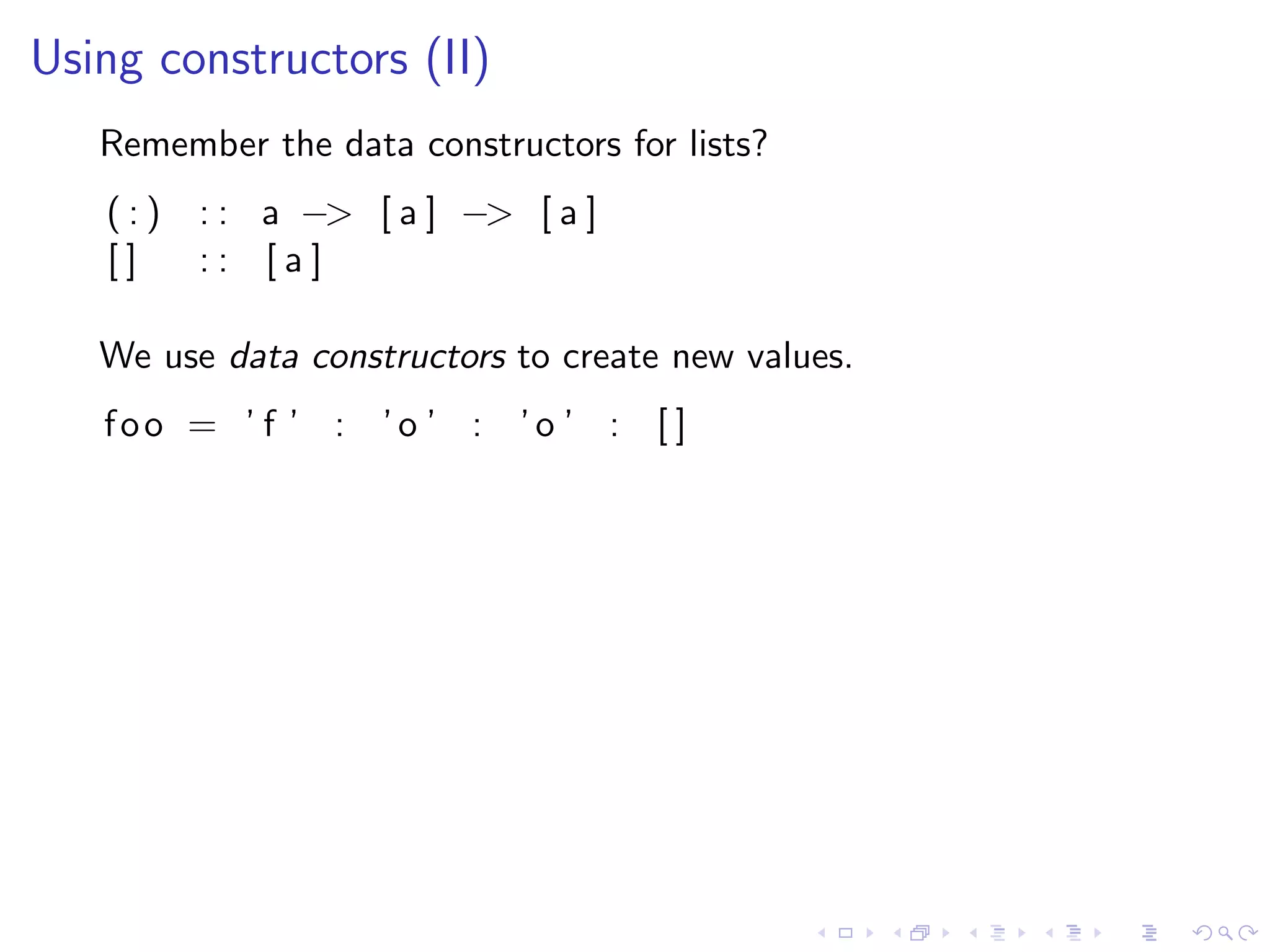 Using constructors (II)
   Remember the data constructors for lists?
   (:)   : : a −> [ a ] −> [ a ]
   []    :: [a]

   We use data constructors to create new values.
   foo = ’ f ’ : ’o ’ : ’o ’ : [ ]
 
