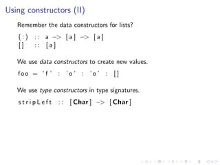 Using constructors (II)
   Remember the data constructors for lists?
   (:)   : : a −> [ a ] −> [ a ]
   []    :: [a]

   We use data constructors to create new values.
   foo = ’ f ’ : ’o ’ : ’o ’ : [ ]

   We use type constructors in type signatures.
   stripLeft     : : [ Char ] −> [ Char ]
 