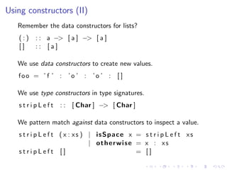 Using constructors (II)
   Remember the data constructors for lists?
   (:)   : : a −> [ a ] −> [ a ]
   []    :: [a]

   We use data constructors to create new values.
   foo = ’ f ’ : ’o ’ : ’o ’ : [ ]

   We use type constructors in type signatures.
   stripLeft     : : [ Char ] −> [ Char ]

   We pattern match against data constructors to inspect a value.
   s t r i p L e f t ( x : xs ) | isSpace x = s t r i p L e f t xs
                                | otherwise = x : xs
   stripLeft []                             = []
 