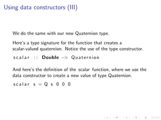 Using data constructors (III)



   We do the same with our new Quaternion type.
   Here’s a type signature for the function that creates a
   scalar-valued quaternion. Notice the use of the type constructor.
   s c a l a r : : Double −> Q u a t e r n i o n

   And here’s the deﬁnition of the scalar function, where we use the
   data constructor to create a new value of type Quaternion.
   scalar s = Q s 0 0 0
 